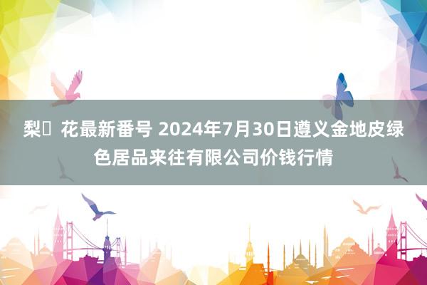 梨々花最新番号 2024年7月30日遵义金地皮绿色居品来往有限公司价钱行情