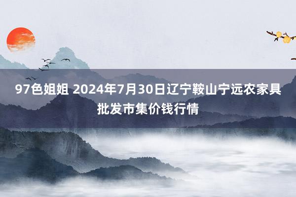 97色姐姐 2024年7月30日辽宁鞍山宁远农家具批发市集价钱行情