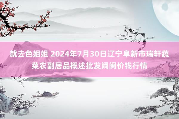 就去色姐姐 2024年7月30日辽宁阜新市瑞轩蔬菜农副居品概述批发阛阓价钱行情