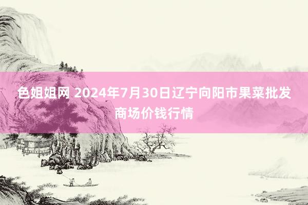 色姐姐网 2024年7月30日辽宁向阳市果菜批发商场价钱行情