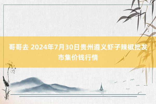 哥哥去 2024年7月30日贵州遵义虾子辣椒批发市集价钱行情