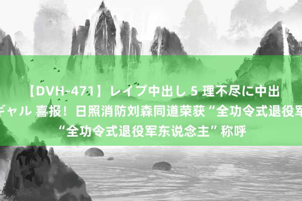 【DVH-471】レイプ中出し 5 理不尽に中出しされた7人のギャル 喜报！日照消防刘森同道荣获“全功令式退役军东说念主”称呼