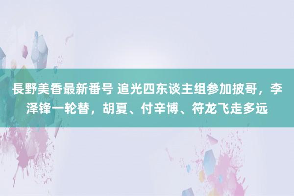 長野美香最新番号 追光四东谈主组参加披哥，李泽锋一轮替，胡夏、付辛博、符龙飞走多远