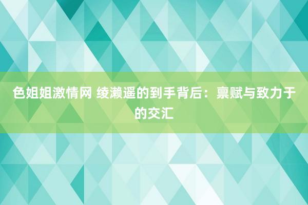 色姐姐激情网 绫濑遥的到手背后：禀赋与致力于的交汇