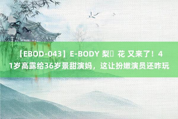 【EBOD-043】E-BODY 梨々花 又来了！41岁高露给36岁景甜演妈，这让扮嫩演员还咋玩