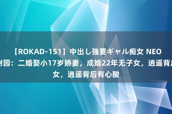 【ROKAD-151】中出し強要ギャル痴女 NEO 4時間 谢园：二婚娶小17岁娇妻，成婚22年无子女，逍遥背后有心酸