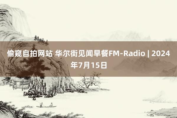 偷窥自拍网站 华尔街见闻早餐FM-Radio | 2024年7月15日