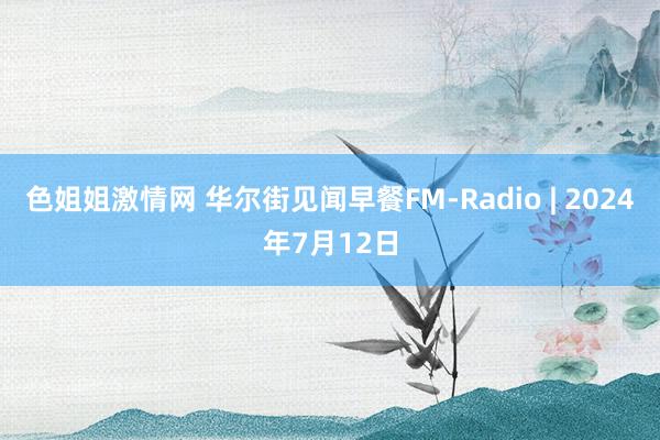 色姐姐激情网 华尔街见闻早餐FM-Radio | 2024年7月12日