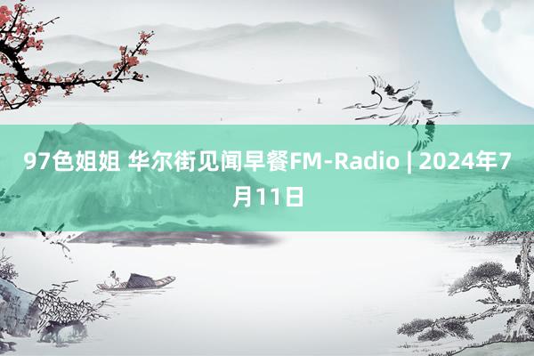 97色姐姐 华尔街见闻早餐FM-Radio | 2024年7月11日