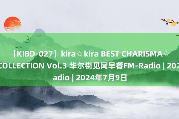 【KIBD-027】kira☆kira BEST CHARISMA☆MODEL☆COLLECTION Vol.3 华尔街见闻早餐FM-Radio | 2024年7月9日