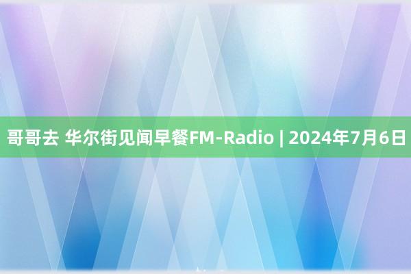 哥哥去 华尔街见闻早餐FM-Radio | 2024年7月6日