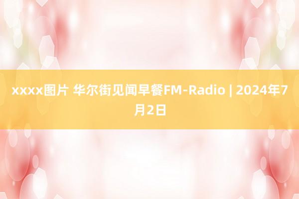 xxxx图片 华尔街见闻早餐FM-Radio | 2024年7月2日