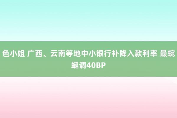 色小姐 广西、云南等地中小银行补降入款利率 最蜿蜒调40BP