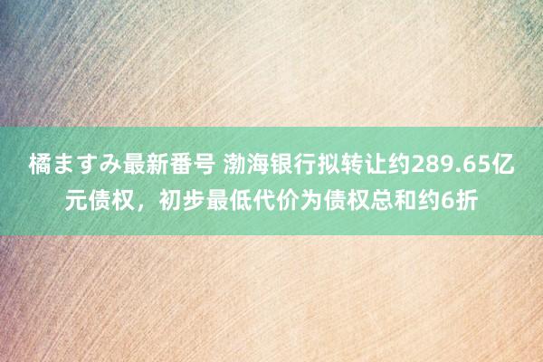 橘ますみ最新番号 渤海银行拟转让约289.65亿元债权，初步最低代价为债权总和约6折