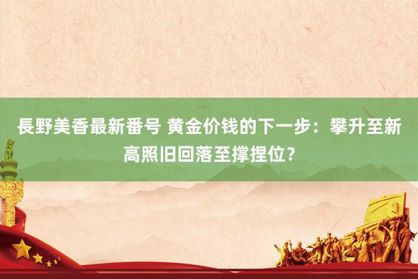 長野美香最新番号 黄金价钱的下一步：攀升至新高照旧回落至撑捏位？