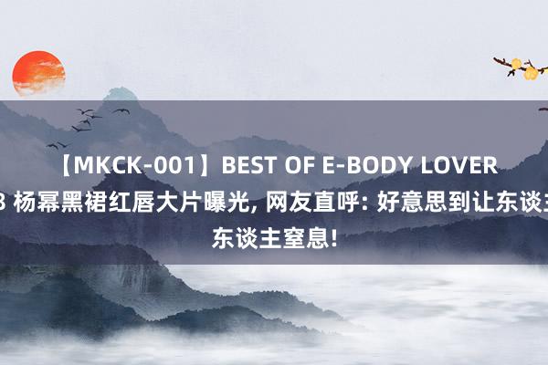 【MKCK-001】BEST OF E-BODY LOVERS 2008 杨幂黑裙红唇大片曝光， 网友直呼: 好意思到让东谈主窒息!