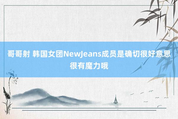 哥哥射 韩国女团NewJeans成员是确切很好意思很有魔力哦