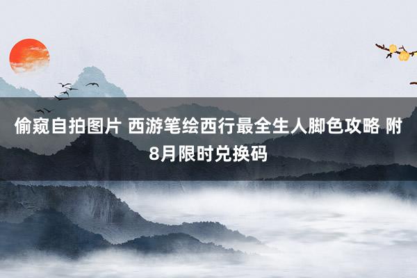 偷窥自拍图片 西游笔绘西行最全生人脚色攻略 附8月限时兑换码