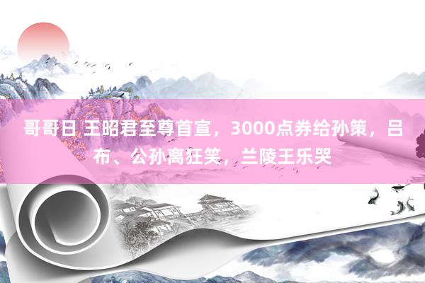 哥哥日 王昭君至尊首宣，3000点券给孙策，吕布、公孙离狂笑，兰陵王乐哭