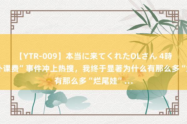 【YTR-009】本当に来てくれたOLさん 4時間 “天价补课费”事件冲上热搜，我终于显著为什么有那么多“烂尾娃”…