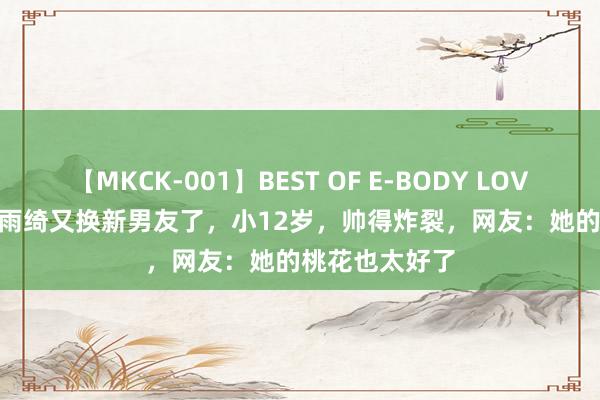 【MKCK-001】BEST OF E-BODY LOVERS 2008 张雨绮又换新男友了，小12岁，帅得炸裂，网友：她的桃花也太好了