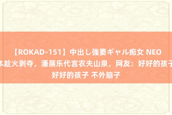 【ROKAD-151】中出し強要ギャル痴女 NEO 4時間 老本趁火剥夺，潘展乐代言农夫山泉，网友：好好的孩子 不外脑子