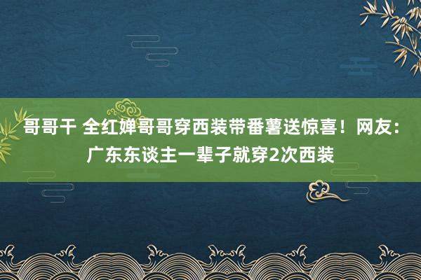 哥哥干 全红婵哥哥穿西装带番薯送惊喜！网友：广东东谈主一辈子就穿2次西装