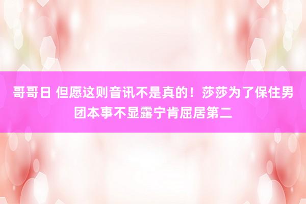 哥哥日 但愿这则音讯不是真的！莎莎为了保住男团本事不显露宁肯屈居第二