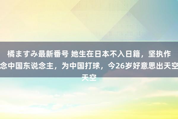 橘ますみ最新番号 她生在日本不入日籍，坚执作念中国东说念主，为中国打球，今26岁好意思出天空