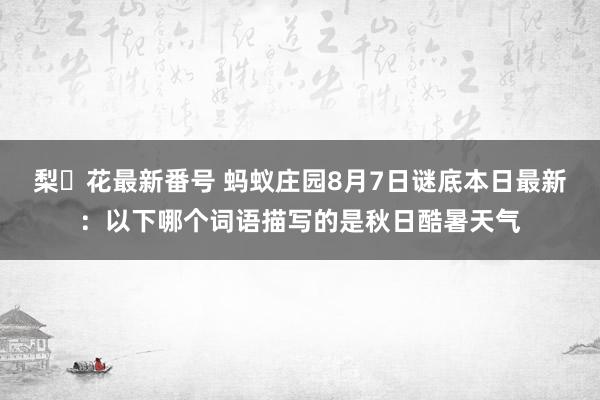 梨々花最新番号 蚂蚁庄园8月7日谜底本日最新：以下哪个词语描写的是秋日酷暑天气