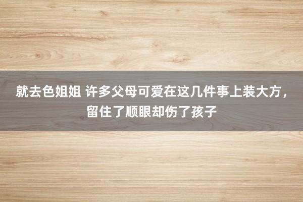 就去色姐姐 许多父母可爱在这几件事上装大方，留住了顺眼却伤了孩子