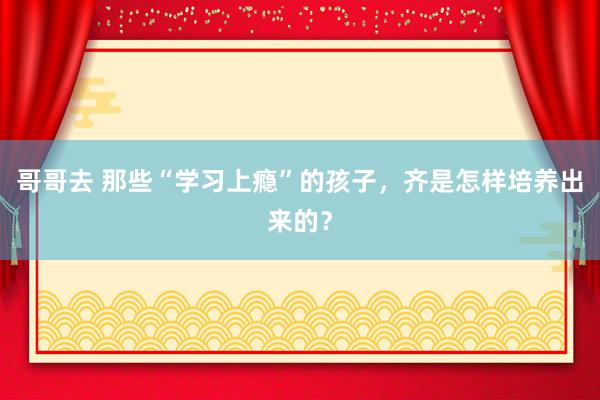 哥哥去 那些“学习上瘾”的孩子，齐是怎样培养出来的？