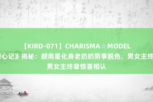 【KIRD-071】CHARISMA☆MODEL 梨々花 《颜心记》揭秘：颜南星化身老奶奶阴事脱色，男女主终章惊喜相认