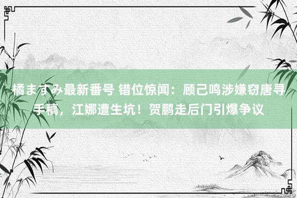 橘ますみ最新番号 错位惊闻：顾己鸣涉嫌窃唐寻手稿，江娜遭生坑！贺鹏走后门引爆争议