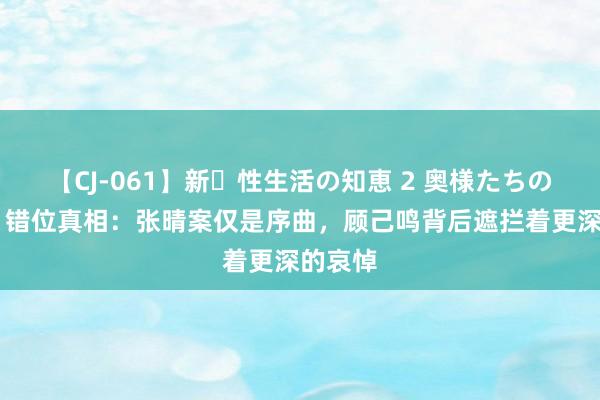 【CJ-061】新・性生活の知恵 2 奥様たちの性体験 错位真相：张晴案仅是序曲，顾己鸣背后遮拦着更深的哀悼