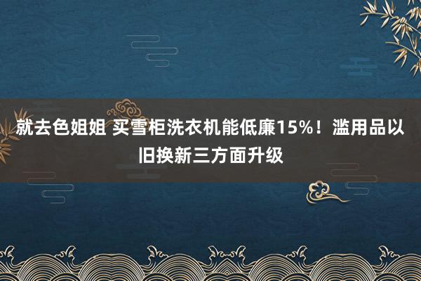 就去色姐姐 买雪柜洗衣机能低廉15%！滥用品以旧换新三方面升级