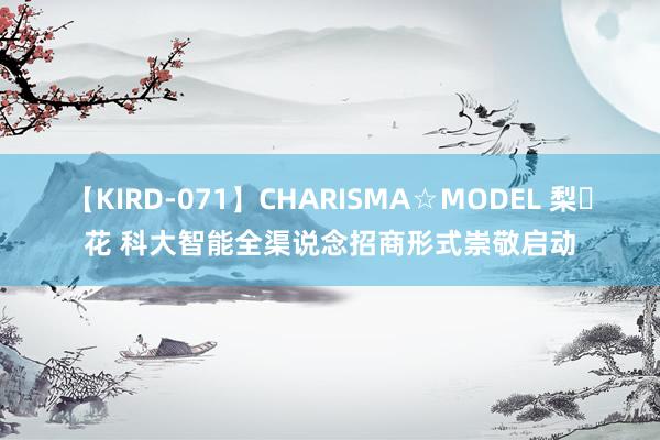 【KIRD-071】CHARISMA☆MODEL 梨々花 科大智能全渠说念招商形式崇敬启动