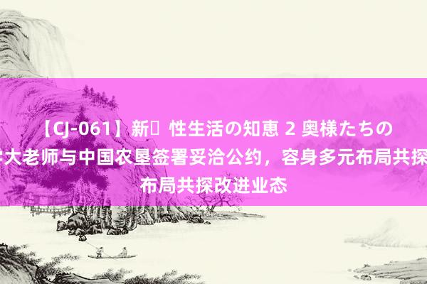 【CJ-061】新・性生活の知恵 2 奥様たちの性体験 学大老师与中国农垦签署妥洽公约，容身多元布局共探改进业态