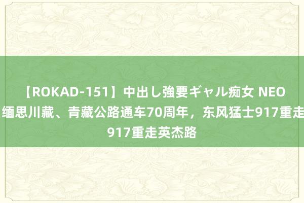 【ROKAD-151】中出し強要ギャル痴女 NEO 4時間 缅思川藏、青藏公路通车70周年，东风猛士917重走英杰路