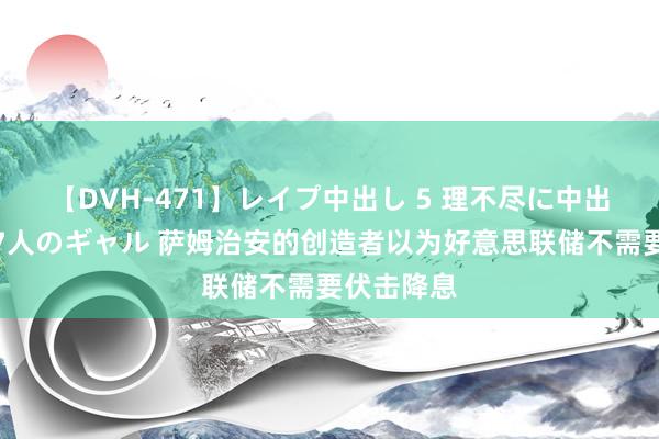 【DVH-471】レイプ中出し 5 理不尽に中出しされた7人のギャル 萨姆治安的创造者以为好意思联储不需要伏击降息