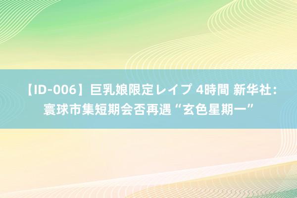 【ID-006】巨乳娘限定レイプ 4時間 新华社：寰球市集短期会否再遇“玄色星期一”