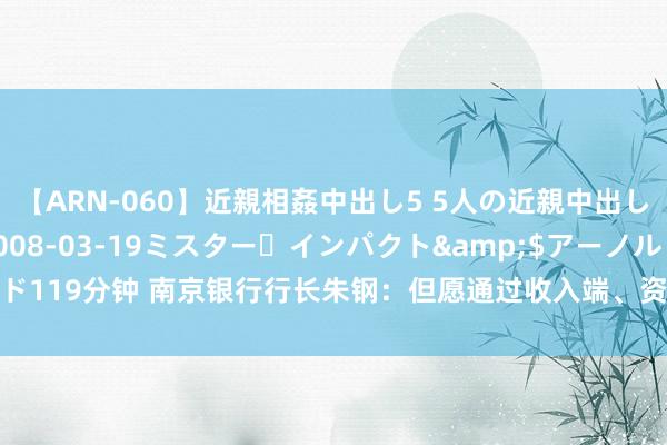 【ARN-060】近親相姦中出し5 5人の近親中出し物語</a>2008-03-19ミスター・インパクト&$アーノルド119分钟 南京银行行长朱钢：但愿通过收入端、资本端双向发力积极搪塞息差收窄