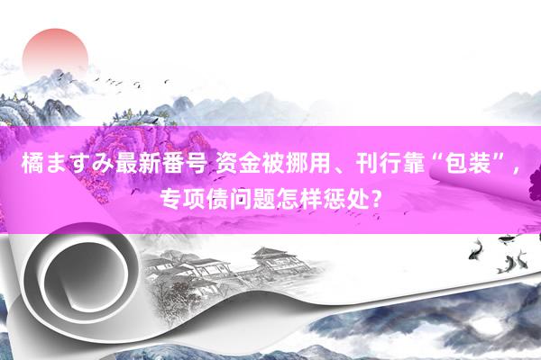 橘ますみ最新番号 资金被挪用、刊行靠“包装”，专项债问题怎样惩处？