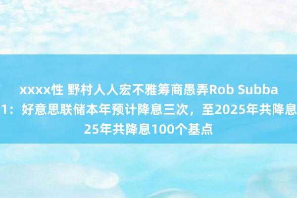 xxxx性 野村人人宏不雅筹商愚弄Rob Subbaraman答21：好意思联储本年预计降息三次，至2025年共降息100个基点