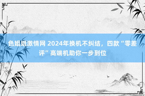 色姐姐激情网 2024年换机不纠结，四款“零差评”高端机助你一步到位