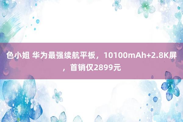 色小姐 华为最强续航平板，10100mAh+2.8K屏，首销仅2899元