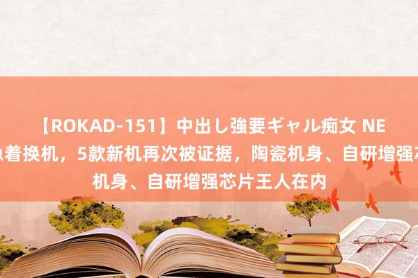 【ROKAD-151】中出し強要ギャル痴女 NEO 4時間 别急着换机，5款新机再次被证据，陶瓷机身、自研增强芯片王人在内