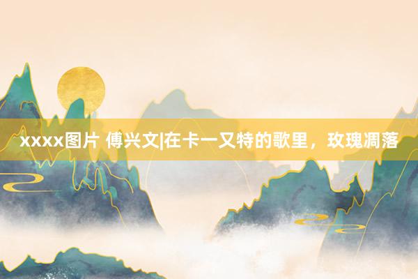 xxxx图片 傅兴文|在卡一又特的歌里，玫瑰凋落