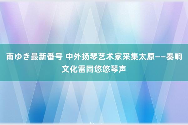 南ゆき最新番号 中外扬琴艺术家采集太原——奏响文化雷同悠悠琴声