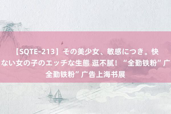 【SQTE-213】その美少女、敏感につき。快感が止まらない女の子のエッチな生態 逛不腻！“全勤铁粉”广告上海书展